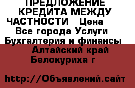 ПРЕДЛОЖЕНИЕ КРЕДИТА МЕЖДУ ЧАСТНОСТИ › Цена ­ 0 - Все города Услуги » Бухгалтерия и финансы   . Алтайский край,Белокуриха г.
